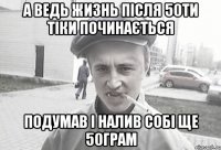 А ведь жизнь після 50ти тіки починається подумав і налив собі ще 50грам