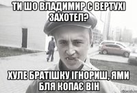 Ти шо Владимир с вертухі захотел? хуле братішку ігнориш, ями бля копає він