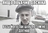 якщо побачив ДПСніка в'єбі його так шоб потом не догнав