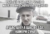 раньше брав пару рублів в магаз і виносив кучу продуктів а щас шо? а щас вєздє камери сука