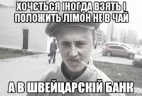 ХОЧЄТЬСЯ ІНОГДА ВЗЯТЬ І ПОЛОЖИТЬ ЛІМОН НЕ В ЧАЙ А В ШВЕЙЦАРСКІЙ БАНК