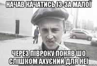 НАЧАВ КАЧАТИСЬ ІЗ-ЗА МАЛОЇ ЧЕРЕЗ ПІВРОКУ ПОНЯВ ШО СЛІШКОМ АХУЄНИЙ ДЛЯ НЕЇ