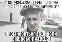 Мені одному кажеться чи, фраза: "Шо не робиться - всє к лучшему" проізноситься тоді, коли вже всьо, пиздец?!