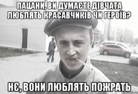 пацани, ви думаєте дівчата люблять красавчиків чи героїв? Нє, вони люблять пожрать