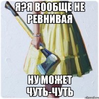 я?я вообще не ревнивая ну может чуть-чуть