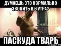 Думаешь это нормально звонить в 6 утра? ПАСКУДА ТВАРЬ