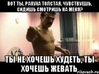 вот ты, рапуха толстая, чувствуешь, сидишь смотришь на меня? ты не хочешь худеть, ты хочешь жевать