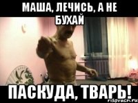 Маша, лечись, а не бухай паскуда, тварь!