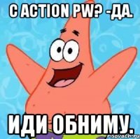 С Action PW? -Да. Иди обниму.