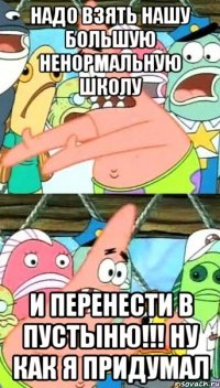 надо взять нашу большую ненормальную школу и перенести в пустыню!!! ну как я придумал