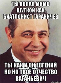 Ты попал мимо шуткой как биатлонист Гараничев Ты как и он Евгений но но твоё отчество Ваганьевич