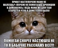 привет Настя!почему маму не жалеешь?:-(почему не помогаешь дровишки в дом носись.! Ведь мама же для тебя старается чтоб в доме тепло было! помогай скорее настюш!а не то я бабочке расскажу все!!!