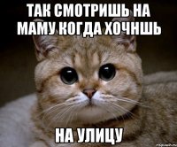 Так смотришь на маму когда хочншь на улицу