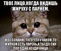 Твое лицо,когда видишь жируху с парнем. И осознание того,что у какой-то жирной есть парень,а ты до сих пор одна.Неудачница