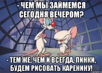 - чем мы займемся сегодня вечером? - тем же, чем и всегда, Пинки, будем рисовать каренину!