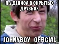 я у Дениса в скрытых друзьях johnyboy_official