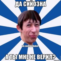 ДА СИЙОЗНА А ТЫ МНЕ НЕ ВЕРИЛ?