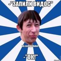 -"запили видос" -"ок!"