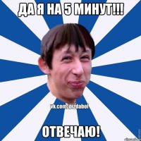 Да я на 5 минут!!! Отвечаю!