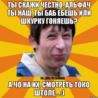 ты скажи честно, альфач ты наш, ты баб ебёшь или шкурку гоняешь? А чо на их, смотреть токо штоле... :)