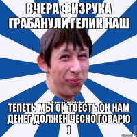 Вчера физрука грабанули Гелик наш Тепеть мы ой тоесть он нам денег должен Чесно говарю )