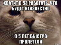 хватит в 53 работать..что будет неизвестно (( 5 лет быстро пролетели