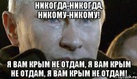 НИКОГДА-НИКОГДА, НИКОМУ-НИКОМУ! Я ВАМ КРЫМ НЕ ОТДАМ, Я ВАМ КРЫМ НЕ ОТДАМ, Я ВАМ КРЫМ НЕ ОТДАМ!