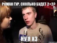 Роман Гур. сколько будет 2+2? ну я хз