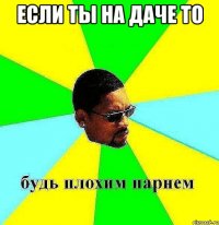 если ты на даче то 