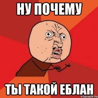 ну почему ты такой еблан