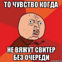 То чувство когда Не вяжут свитер без очереди