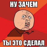 ну зачем ты это сделал