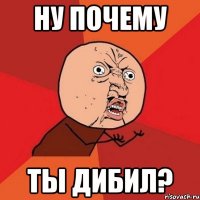 НУ ПОЧЕМУ ТЫ ДИБИЛ?