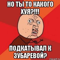 Но ты то какого хуя?!!! Подкатывал к Зубаревой?