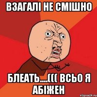 взагалі не смішно блеать....((( всьо я абіжен