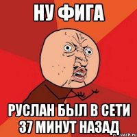 ну фига Руслан был в сети 37 минут назад