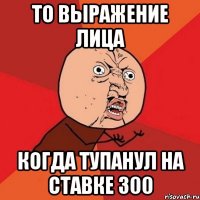 то выражение лица когда тупанул на ставке 300