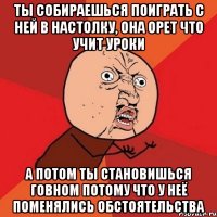 ТЫ СОБИРАЕШЬСЯ ПОИГРАТЬ С НЕЙ В НАСТОЛКУ, ОНА ОРЕТ ЧТО УЧИТ УРОКИ А ПОТОМ ТЫ СТАНОВИШЬСЯ ГОВНОМ ПОТОМУ ЧТО У НЕЁ ПОМЕНЯЛИСЬ ОБСТОЯТЕЛЬСТВА