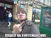 не любишь?(( пошел на хуй!!!(максим)