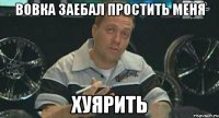 Вовка заебал простить меня ХУЯРИТЬ