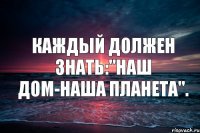 Каждый должен знать:"Наш дом-наша планета".