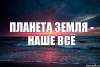 Планета Земля - наше всё