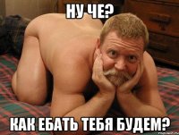 ну че? как ебать тебя будем?