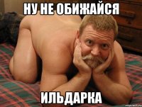 ну не обижайся Ильдарка