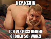 Hey Kevin Ich vermiss deinen großen Schwanz!