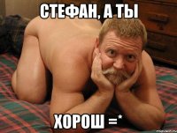 Стефан, а ты Хорош =*