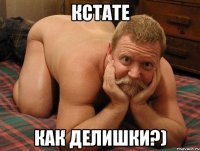 КСТАТЕ КАК ДЕЛИШКИ?)