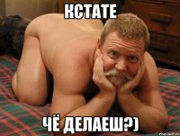 КСТАТЕ ЧЁ ДЕЛАЕШ?)