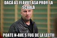 dacă as fi avut asa profi la scoală poate n-ave s fug de la lectii