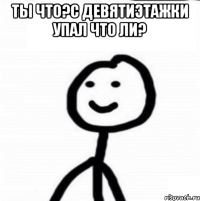 ты что?с девятиэтажки упал что ли? 